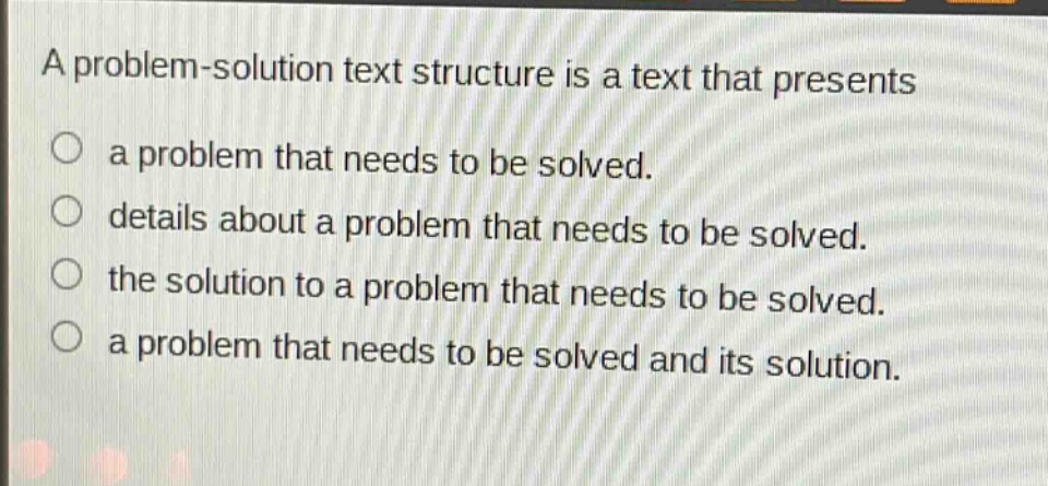 a problem - solution text structure is a text that presents\n○ a problem that needs to be solved.\n○ details about a problem that needs to be solved.\n○ the solution to a problem that needs to be solved.\n○ a problem that needs to be solved and its solution.