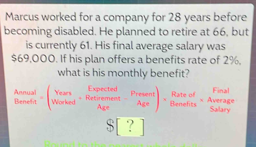 marcus worked for a company for 28 years before becoming disabled. he planned to retire at 66, but is currently 61. his final average salary was $69,000. if his plan offers a benefits rate of 2%, what is his monthly benefit? annual benefit = (years worked + expected retirement age - present age) × rate of benefits × final average salary $? round to the nearest whole dollar.