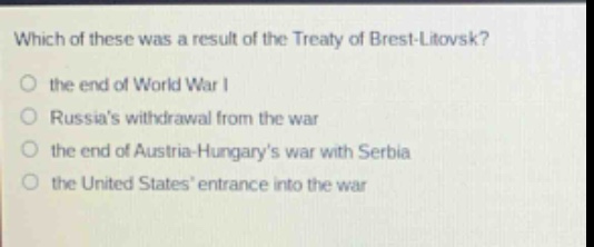 which of these was a result of the treaty of brest - litovsk?\no the end of world war i\no russias withdrawal from the war\no the end of austria - hungarys war with serbia\no the united states entrance into the war