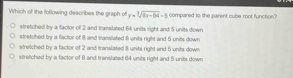 which of the following describes the graph of $y = sqrt3{8x - 64}-5$ compared to the parent cube root function?\nstretched by a factor of 2 and translated 64 units right and 5 units down\nstretched by a factor of 8 and translated 8 units right and 5 units down\nstretched by a factor of 2 and translated 8 units right and 5 units down\nstretched by a factor of 8 and translated 64 units right and 5 units down