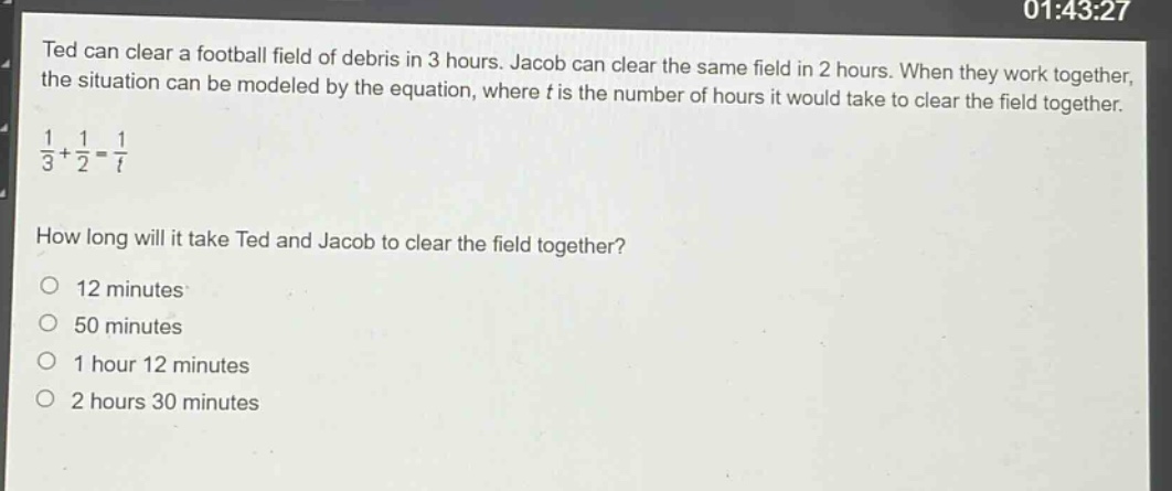 ted can clear a football field of debris in 3 hours. jacob can clear the same field in 2 hours. when they work together, the situation can be modeled by the equation, where (t) is the number of hours it would take to clear the field together. (\frac{1}{3}+\frac{1}{2}=\frac{1}{t}) how long will it take ted and jacob to clear the field together? 12 minutes 50 minutes 1 hour 12 minutes 2 hours 30 minutes