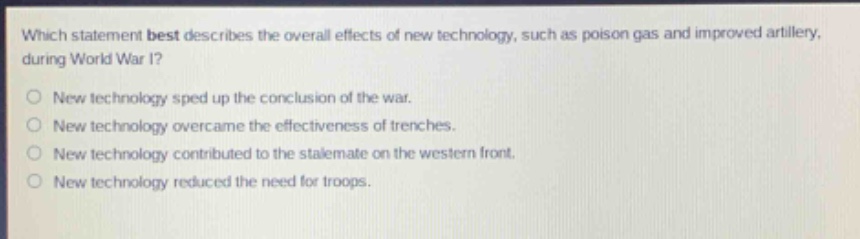 which statement best describes the overall effects of new technology, such as poison gas and improved artillery, during world war i?\nnew technology sped up the conclusion of the war.\nnew technology overcame the effectiveness of trenches.\nnew technology contributed to the stalemate on the western front.\nnew technology reduced the need for troops.