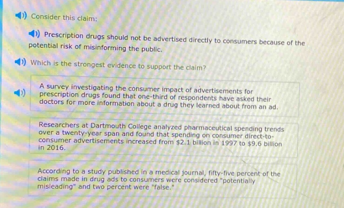 consider this claim: prescription drugs should not be advertised directly to consumers because of the potential risk of misinforming the public. which is the strongest evidence to support the claim? a survey investigating the consumer impact of advertisements for prescription drugs found that one - third of respondents have asked their doctors for more information about a drug they learned about from an ad. researchers at dartmouth college analyzed pharmaceutical spending trends over a twenty - year span and found that spending on consumer direct - to - consumer advertisements increased from $2.1 billion in 1997 to $9.6 billion in 2016. according to a study published in a medical journal, fifty - five percent of the claims made in drug ads to consumers were considered “potentially misleading” and two percent were “false.”
