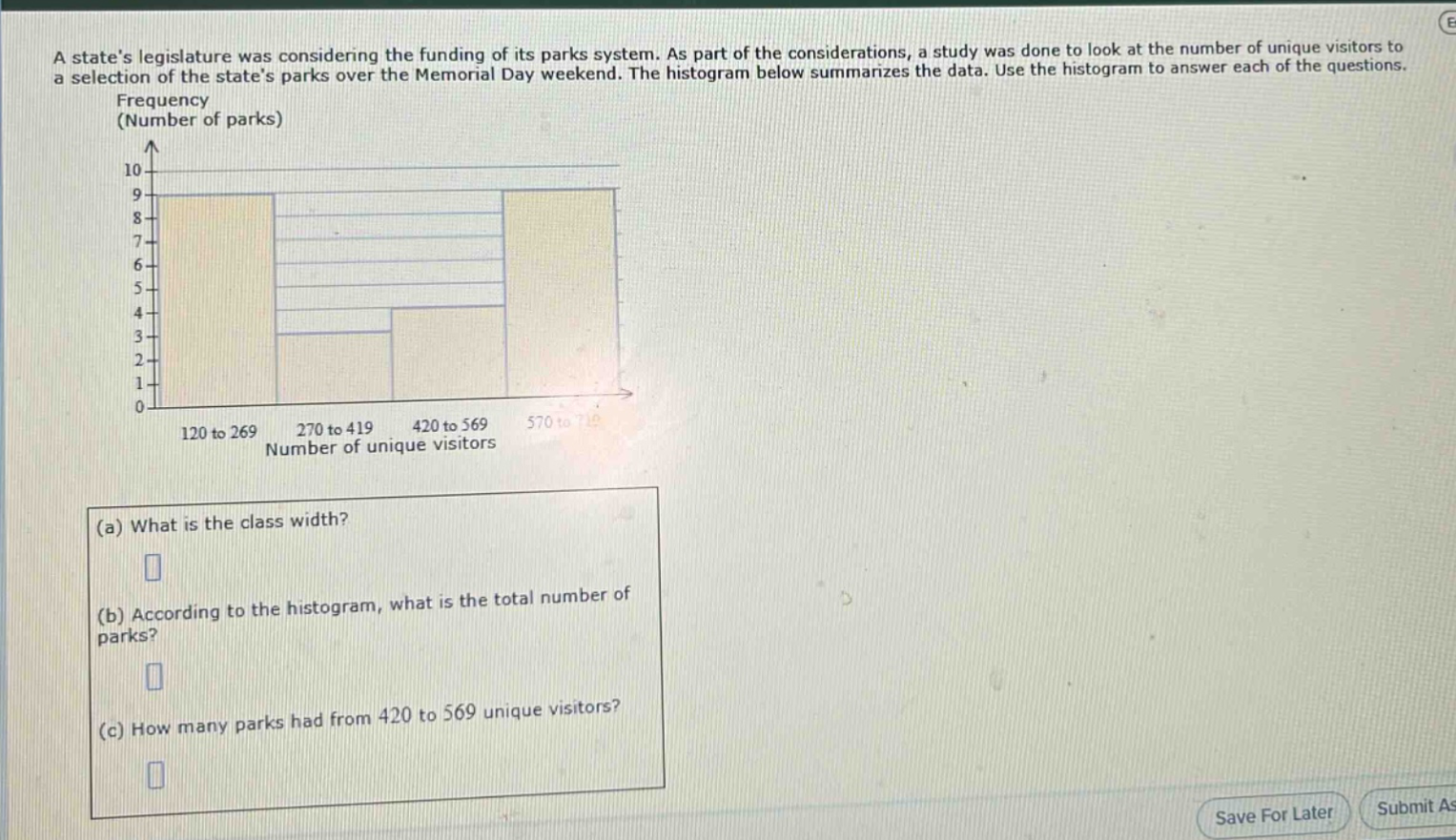 a states legislature was considering the funding of its parks system. as part of the considerations, a study was done to look at the number of unique visitors to a selection of the states parks over the memorial day weekend. the histogram below summarizes the data. use the histogram to answer each of the questions.\n(a) what is the class width?\n(b) according to the histogram, what is the total number of parks?\n(c) how many parks had from 420 to 569 unique visitors?