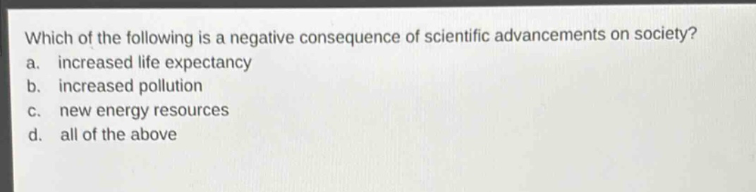 which of the following is a negative consequence of scientific advancements on society?\na. increased life expectancy\nb. increased pollution\nc. new energy resources\nd. all of the above