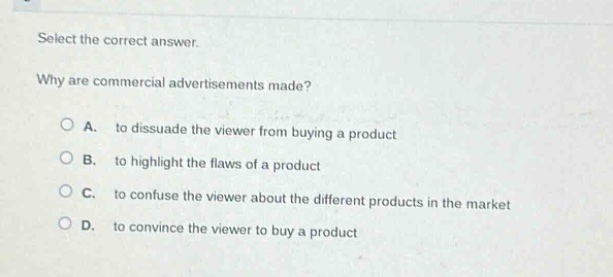 select the correct answer.\nwhy are commercial advertisements made?\n○ a. to dissuade the viewer from buying a product\n○ b. to highlight the flaws of a product\n○ c. to confuse the viewer about the different products in the market\n○ d. to convince the viewer to buy a product