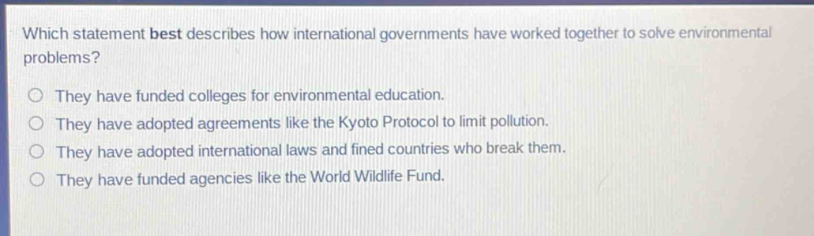 which statement best describes how international governments have worked together to solve environmental problems?\nthey have funded colleges for environmental education.\nthey have adopted agreements like the kyoto protocol to limit pollution.\nthey have adopted international laws and fined countries who break them.\nthey have funded agencies like the world wildlife fund.