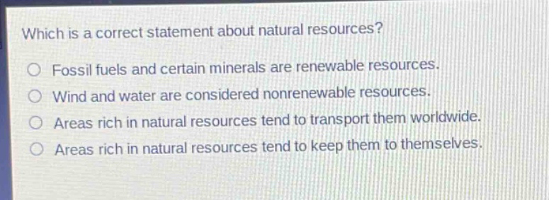 which is a correct statement about natural resources?\nfossil fuels and certain minerals are renewable resources.\nwind and water are considered nonrenewable resources.\nareas rich in natural resources tend to transport them worldwide.\nareas rich in natural resources tend to keep them to themselves.