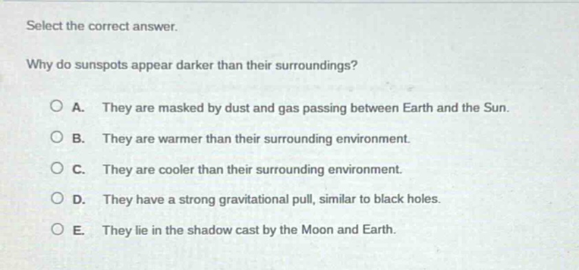 select the correct answer.\nwhy do sunspots appear darker than their surroundings?\na. they are masked by dust and gas passing between earth and the sun.\nb. they are warmer than their surrounding environment.\nc. they are cooler than their surrounding environment.\nd. they have a strong gravitational pull, similar to black holes.\ne. they lie in the shadow cast by the moon and earth.