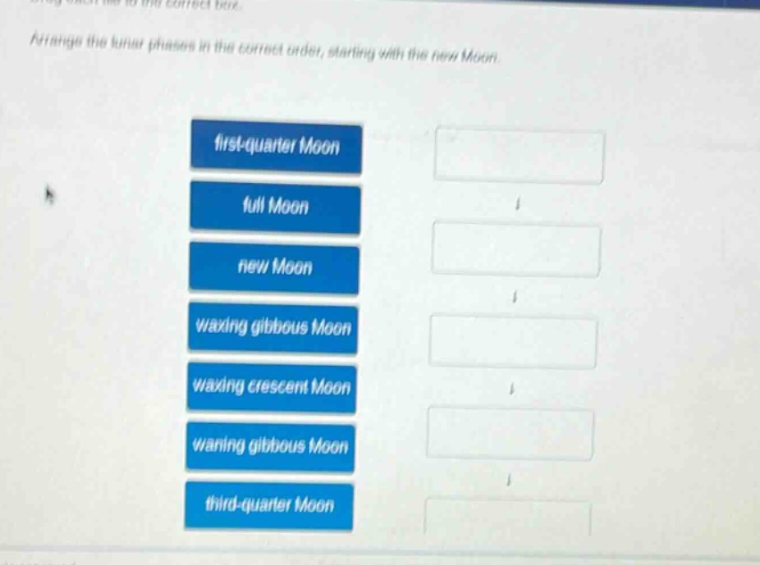 arrange the lunar phases in the correct order, starting with the new moon.\nfirst - quarter moon\nfull moon\nnew moon\nwaxing gibbous moon\nwaxing crescent moon\nwaning gibbous moon\nthird - quarter moon