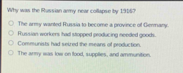 why was the russian army near collapse by 1916?\nthe army wanted russia to become a province of germany.\nrussian workers had stopped producing needed goods.\ncommunists had seized the means of production.\nthe army was low on food, supplies, and ammunition.