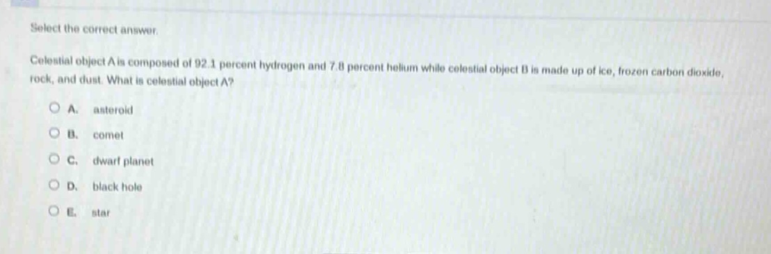 select the correct answer.\ncelestial object a is composed of 92.1 percent hydrogen and 7.8 percent helium while celestial object b is made up of ice, frozen carbon dioxide, rock, and dust. what is celestial object a?\na. asteroid\nb. comet\nc. dwarf planet\nd. black hole\ne. star