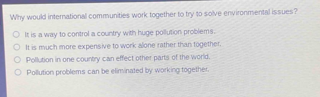 why would international communities work together to try to solve environmental issues?\nit is a way to control a country with huge pollution problems.\nit is much more expensive to work alone rather than together.\npollution in one country can effect other parts of the world.\npollution problems can be eliminated by working together.