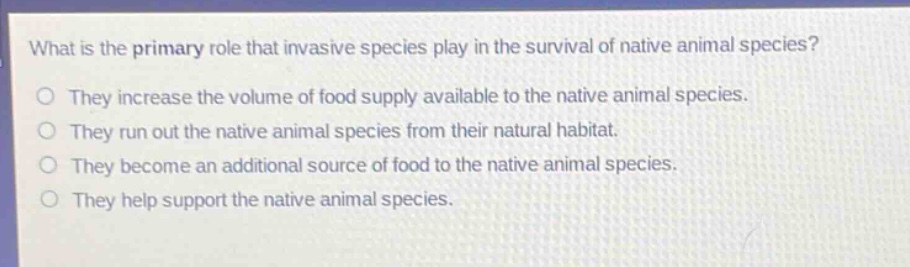 what is the primary role that invasive species play in the survival of native animal species?\nthey increase the volume of food supply available to the native animal species.\nthey run out the native animal species from their natural habitat.\nthey become an additional source of food to the native animal species.\nthey help support the native animal species.
