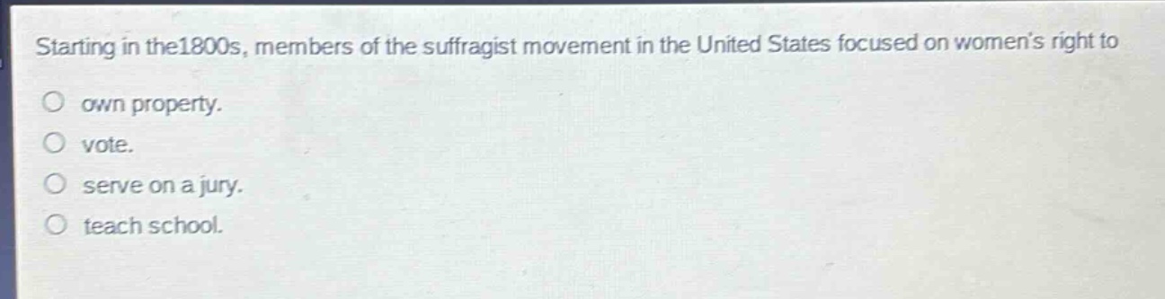 starting in the1800s, members of the suffragist movement in the united states focused on womens right to\nown property.\nvote.\nserve on a jury.\nteach school.