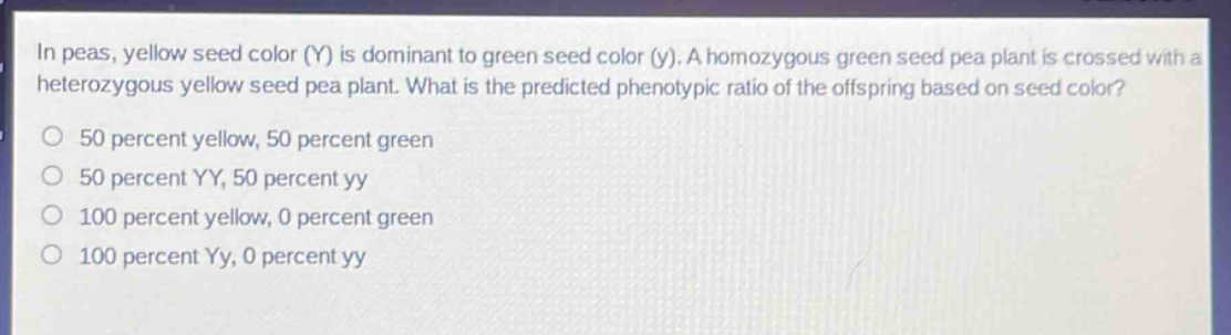 in peas, yellow seed color (y) is dominant to green seed color (y). a homozygous green seed pea plant is crossed with a heterozygous yellow seed pea plant. what is the predicted phenotypic ratio of the offspring based on seed color?\no 50 percent yellow, 50 percent green\no 50 percent yy, 50 percent yy\no 100 percent yellow, 0 percent green\no 100 percent yy, 0 percent yy