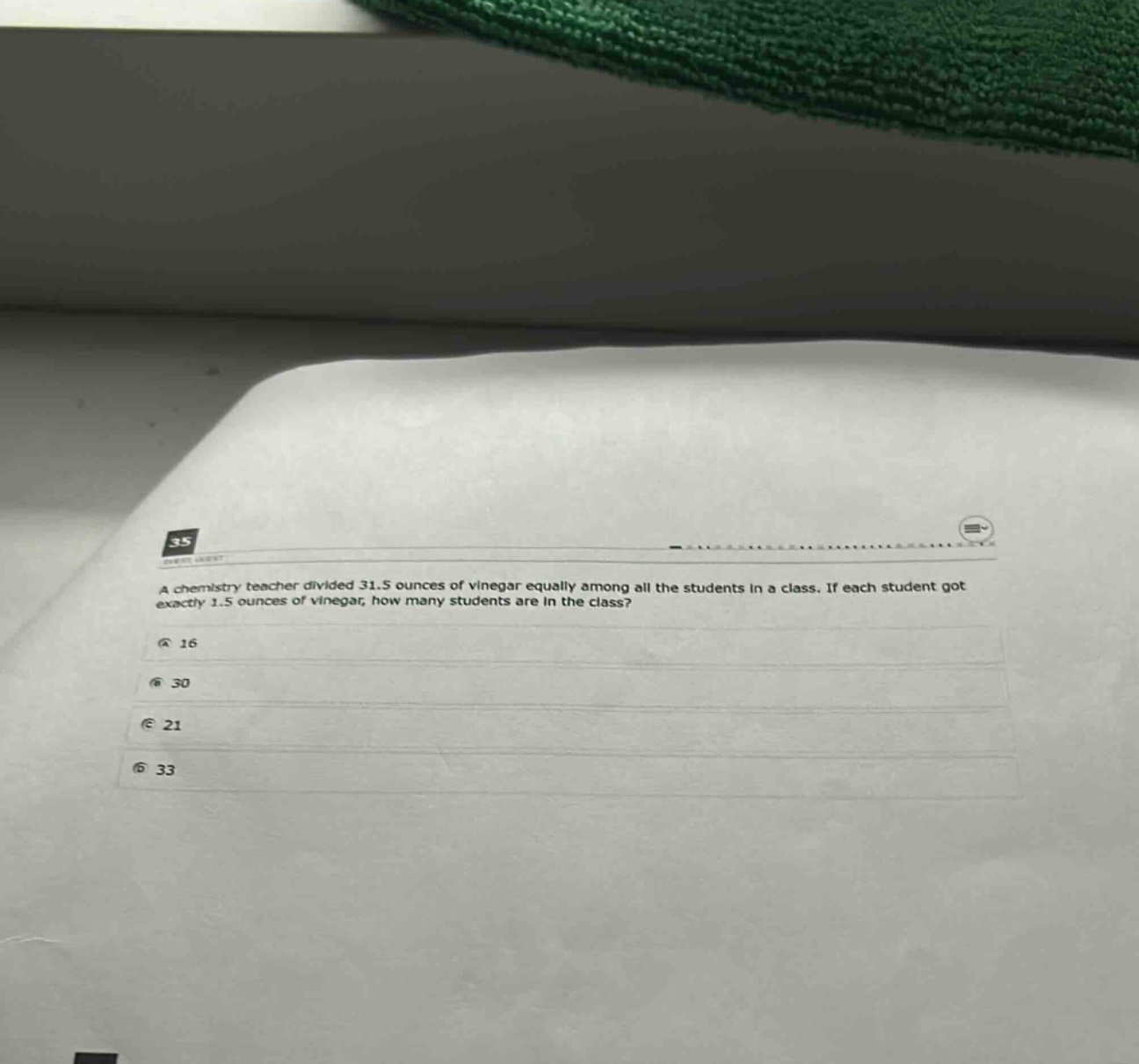a chemistry teacher divided 31.5 ounces of vinegar equally among all the students in a class. if each student got exactly 1.5 ounces of vinegar, how many students are in the class?\na 16\nb 30\nc 21\nd 33