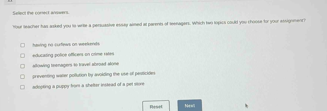 select the correct answers. your teacher has asked you to write a persuasive essay aimed at parents of teenagers. which two topics could you choose for your assignment? having no curfews on weekends educating police officers on crime rates allowing teenagers to travel abroad alone preventing water pollution by avoiding the use of pesticides adopting a puppy from a shelter instead of a pet store