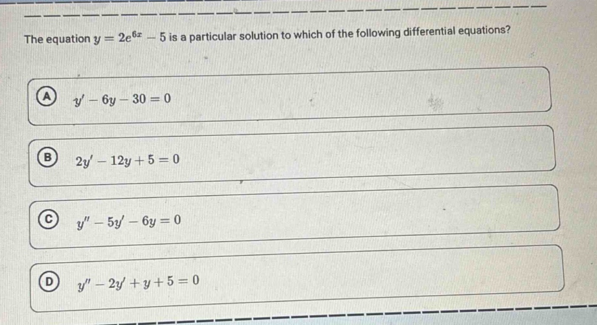 the equation $y = 2e^{6x}-5$ is a particular solution to which of the following differential equations?\n(a) $y-6y - 30=0$\n(b) $2y-12y + 5=0$\n(c) $y-5y-6y = 0$\n(d) $y-2y+y + 5=0$