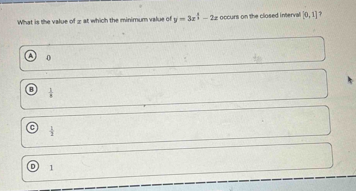 what is the value of $x$ at which the minimum value of $y = 3x^{\frac{4}{3}}-2x$ occurs on the closed interval $0,1$?\na 0\nb $\frac{1}{8}$\nc $\frac{1}{2}$\nd 1