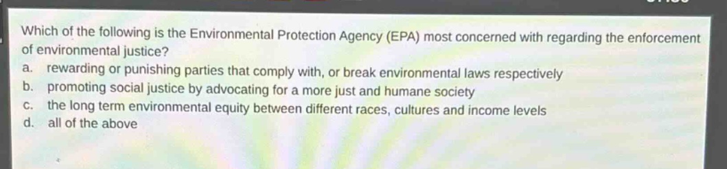which of the following is the environmental protection agency (epa) most concerned with regarding the enforcement of environmental justice?\na. rewarding or punishing parties that comply with, or break environmental laws respectively\nb. promoting social justice by advocating for a more just and humane society\nc. the long term environmental equity between different races, cultures and income levels\nd. all of the above