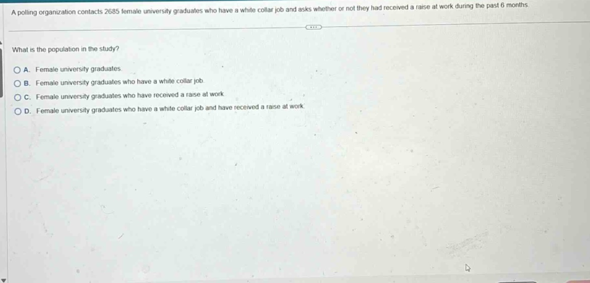 a polling organization contacts 2685 female university graduates who have a white - collar job and asks whether or not they had received a raise at work during the past 6 months.\nwhat is the population in the study?\na. female university graduates.\nb. female university graduates who have a white - collar job.\nc. female university graduates who have received a raise at work.\nd. female university graduates who have a white - collar job and have received a raise at work.