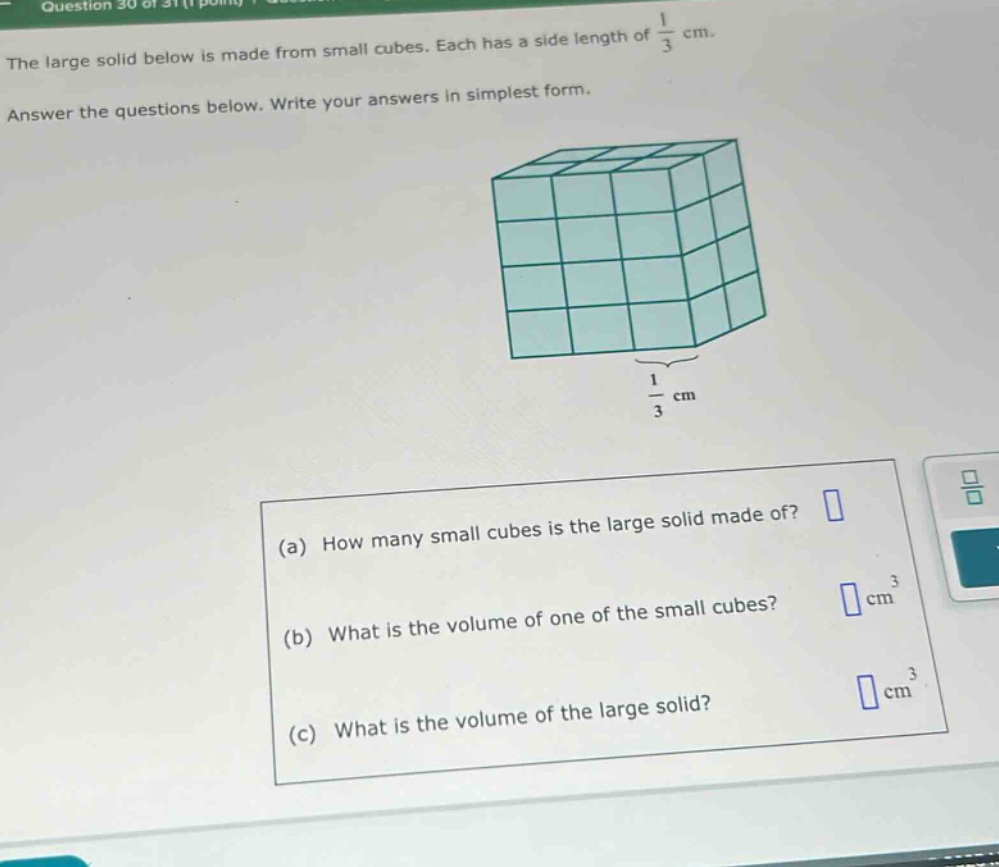 the large solid below is made from small cubes. each has a side length of $\frac{1}{3}$ cm. answer the questions below. write your answers in simplest form. (a) how many small cubes is the large solid made of? (b) what is the volume of one of the small cubes? $square$ cm$^{3}$ (c) what is the volume of the large solid? $square$ cm$^{3}$