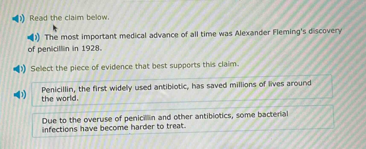 read the claim below.\nthe most important medical advance of all time was alexander flemings discovery of penicillin in 1928.\nselect the piece of evidence that best supports this claim.\npenicillin, the first widely used antibiotic, has saved millions of lives around the world.\ndue to the overuse of penicillin and other antibiotics, some bacterial infections have become harder to treat.