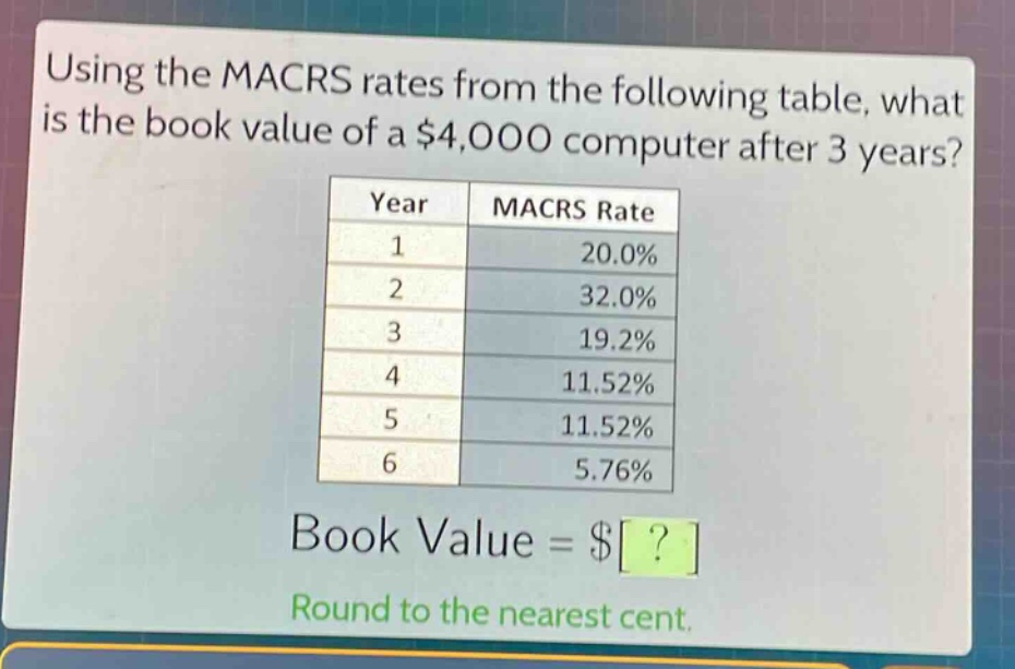 using the macrs rates from the following table, what is the book value of a $4,000 computer after 3 years?\n| year | macrs rate |\n| ---- | ---- |\n| 1 | 20.0% |\n| 2 | 32.0% |\n| 3 | 19.2% |\n| 4 | 11.52% |\n| 5 | 11.52% |\n| 6 | 5.76% |\nbook value = $?\nround to the nearest cent.