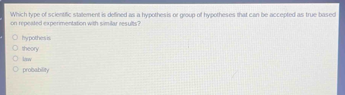 which type of scientific statement is defined as a hypothesis or group of hypotheses that can be accepted as true based on repeated experimentation with similar results?\n○ hypothesis\n○ theory\n○ law\n○ probability