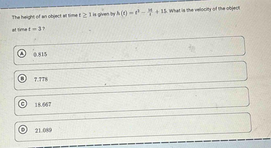 the height of an object at time $tgeq1$ is given by $h(t)=t^{2}-\frac{16}{t}+15$. what is the velocity of the object at time $t = 3$?\n(a) 0.815\n(b) 7.778\n(c) 18.667\n(d) 21.089
