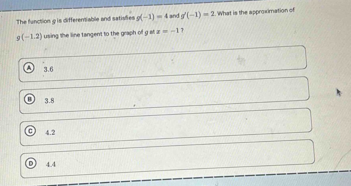 the function $g$ is differentiable and satisfies $g(-1)=4$ and $g(-1)=2$. what is the approximation of $g(-1.2)$ using the line tangent to the graph of $g$ at $x = - 1$?\n(a) 3.6\n(b) 3.8\n(c) 4.2\n(d) 4.4
