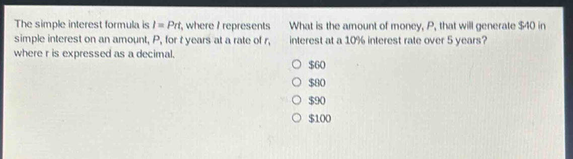 the simple interest formula is $i = prt$, where $i$ represents simple interest on an amount, $p$, for $t$ years at a rate of $r$, where $r$ is expressed as a decimal. what is the amount of money, $p$, that will generate $40 in interest at a 10% interest rate over 5 years? $60 $80 $90 $100