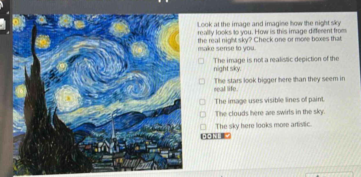 look at the image and imagine how the night sky really looks to you. how is this image different from the real night sky? check one or more boxes that make sense to you.\nthe image is not a realistic depiction of the night sky.\nthe stars look bigger here than they seem in real life.\nthe image uses visible lines of paint.\nthe clouds here are swirls in the sky.\nthe sky here looks more artistic.\ndone
