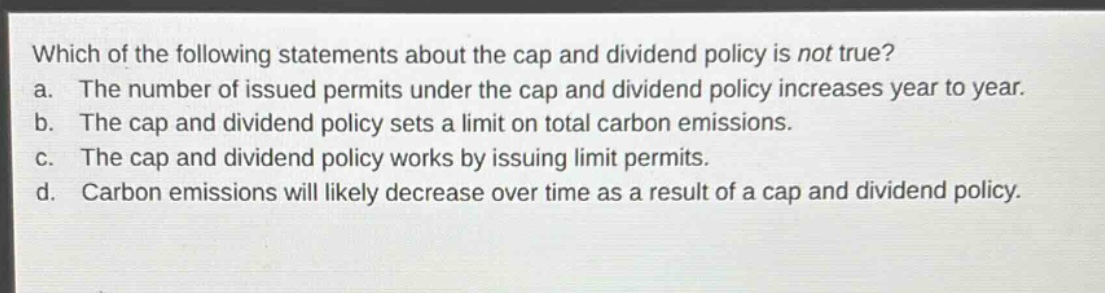 which of the following statements about the cap and dividend policy is not true?\na. the number of issued permits under the cap and dividend policy increases year to year.\nb. the cap and dividend policy sets a limit on total carbon emissions.\nc. the cap and dividend policy works by issuing limit permits.\nd. carbon emissions will likely decrease over time as a result of a cap and dividend policy.