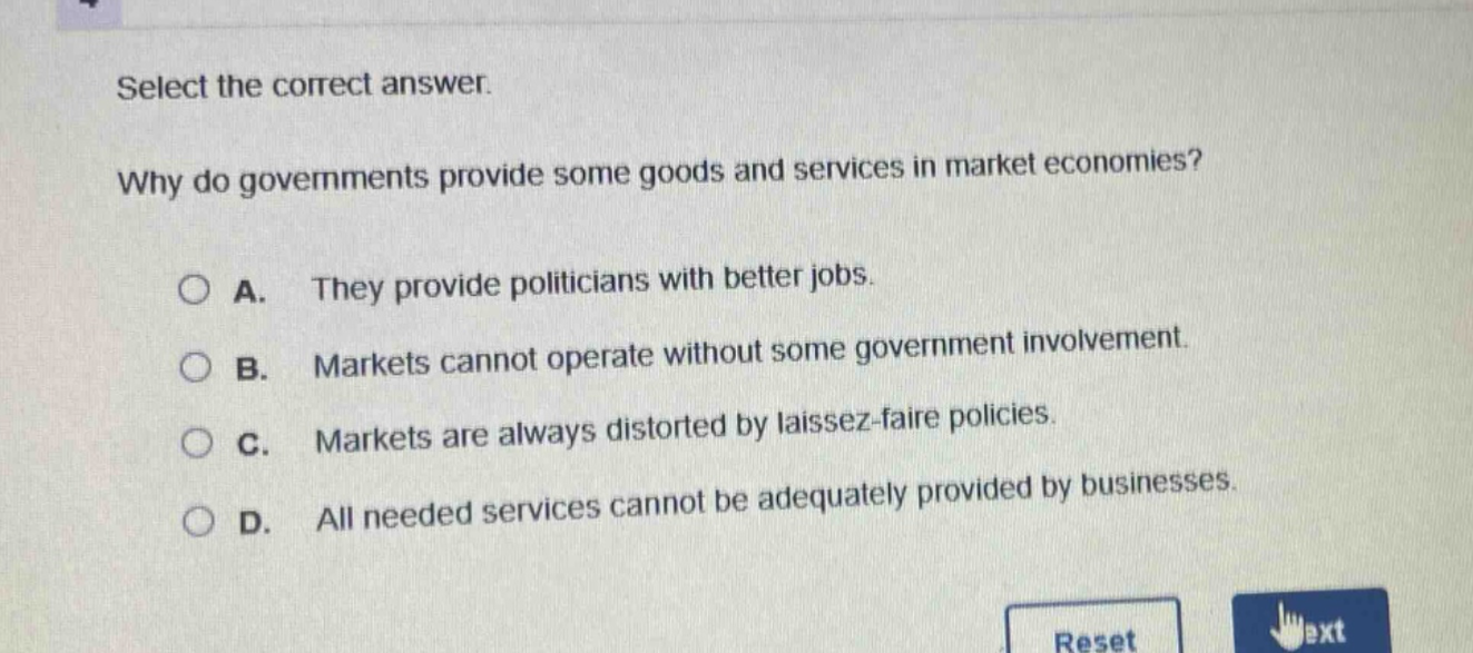 select the correct answer.\nwhy do governments provide some goods and services in market economies?\n○ a. they provide politicians with better jobs.\n○ b. markets cannot operate without some government involvement.\n○ c. markets are always distorted by laissez - faire policies.\n○ d. all needed services cannot be adequately provided by businesses.