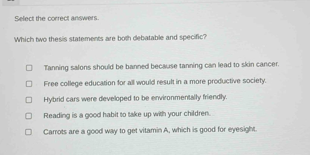 select the correct answers. which two thesis statements are both debatable and specific? tanning salons should be banned because tanning can lead to skin cancer. free college education for all would result in a more productive society. hybrid cars were developed to be environmentally friendly. reading is a good habit to take up with your children. carrots are a good way to get vitamin a, which is good for eyesight.