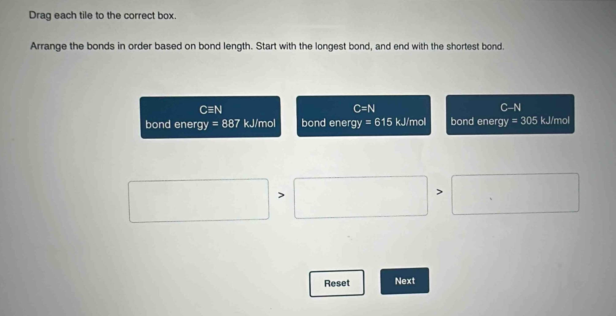 drag each tile to the correct box. arrange the bonds in order based on bond length. start with the longest bond, and end with the shortest bond. c≡n bond energy = 887 kj/mol c=n bond energy = 615 kj/mol c−n bond energy = 305 kj/mol