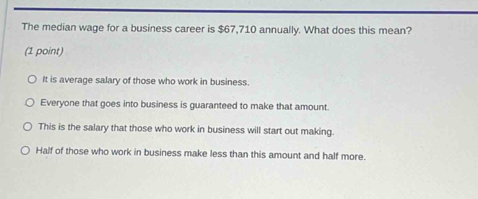 the median wage for a business career is $67,710 annually. what does this mean? (1 point) it is average salary of those who work in business. everyone that goes into business is guaranteed to make that amount. this is the salary that those who work in business will start out making. half of those who work in business make less than this amount and half more.