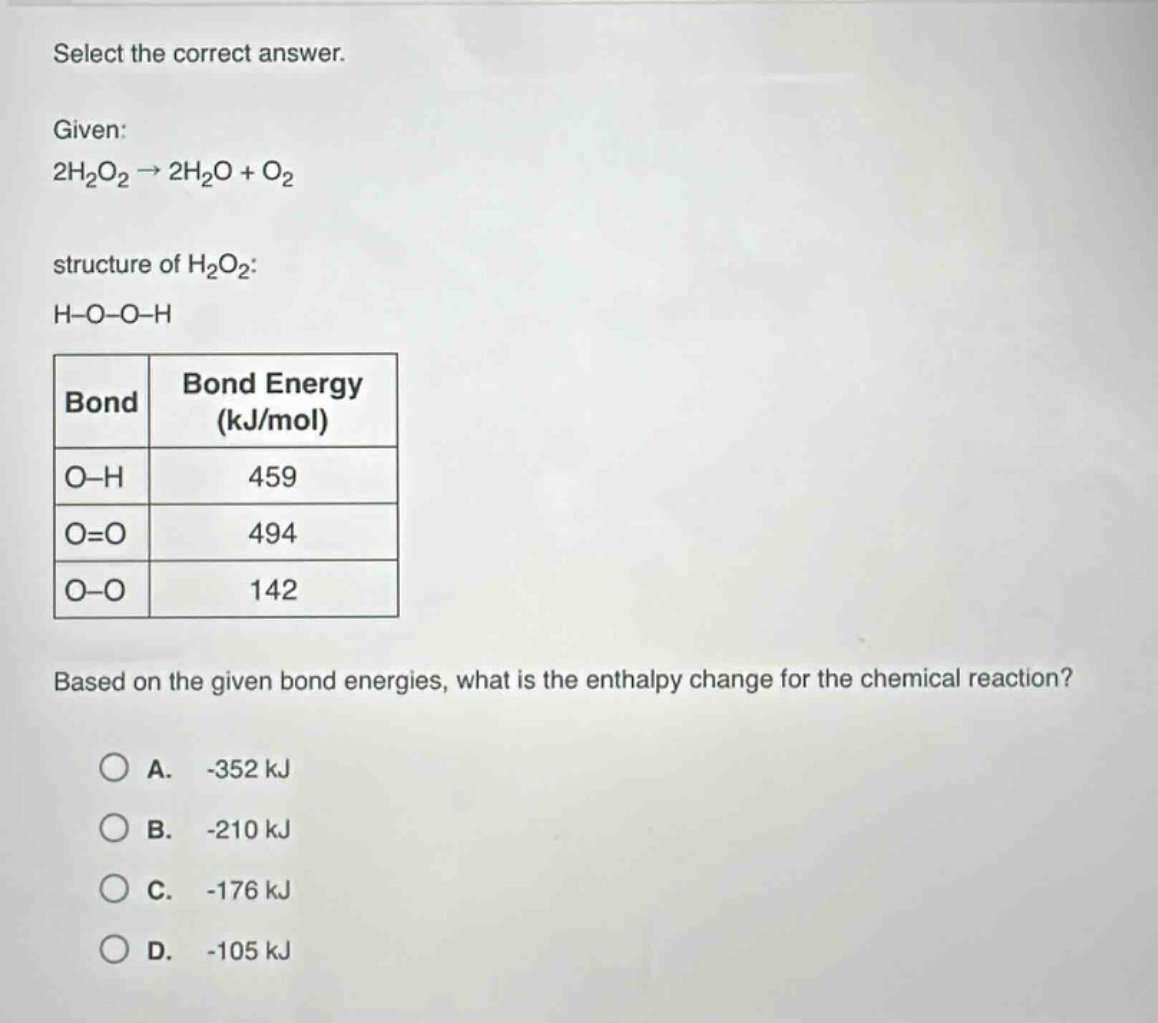 select the correct answer.\ngiven:\n2h₂o₂ → 2h₂o + o₂\nstructure of h₂o₂:\nh - o - o - h\n|bond|bond energy (kj/mol)|\n|o - h|459|\n|o = o|494|\n|o - o|142|\nbased on the given bond energies, what is the enthalpy change for the chemical reaction?\na. -352 kj\nb. -210 kj\nc. -176 kj\nd. -105 kj