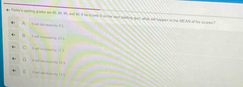 ripleys spelling grades are 86, 84, 90, and 90. if he scores 0 on the next spelling quiz, what will happen to the mean of his scores?\na it will decrease by 8.5.\nb it will increase by 13.5.\nc it will increase by 17.5.\nd it will decrease by 13.5.\ne it will decrease by 17.5.