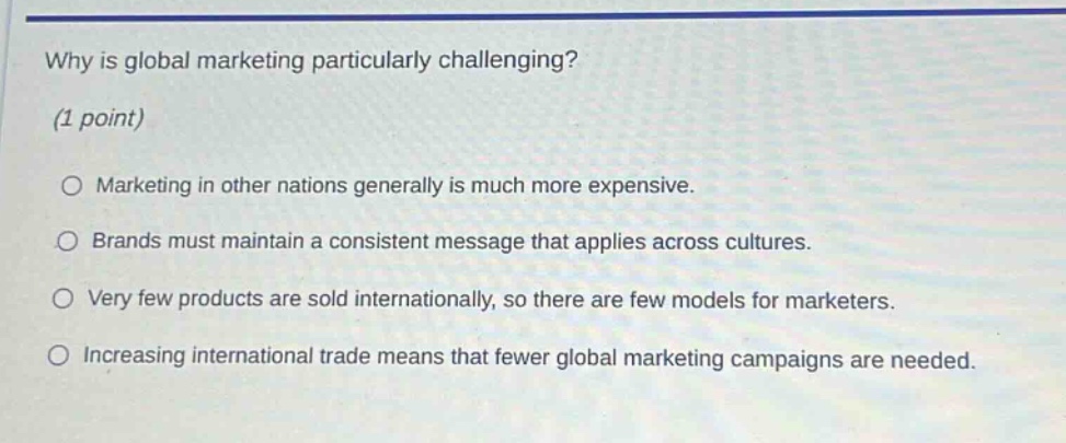 why is global marketing particularly challenging? (1 point) marketing in other nations generally is much more expensive. brands must maintain a consistent message that applies across cultures. very few products are sold internationally, so there are few models for marketers. increasing international trade means that fewer global marketing campaigns are needed.