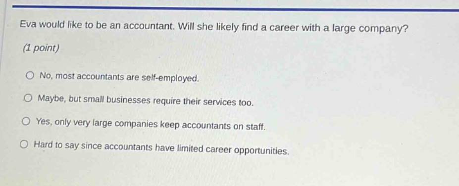 eva would like to be an accountant. will she likely find a career with a large company? (1 point)\nno, most accountants are self - employed.\nmaybe, but small businesses require their services too.\nyes, only very large companies keep accountants on staff.\nhard to say since accountants have limited career opportunities.