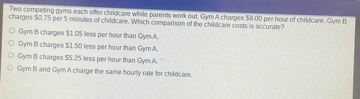 two competing gyms each offer childcare while parents work out. gym a charges $9.00 per hour of childcare. gym b charges $0.75 per 5 minutes of childcare. which comparison of the childcare costs is accurate?\ngym b charges $1.05 less per hour than gym a.\ngym b charges $1.50 less per hour than gym a.\ngym b charges $5.25 less per hour than gym a.\ngym b and gym a charge the same hourly rate for childcare.