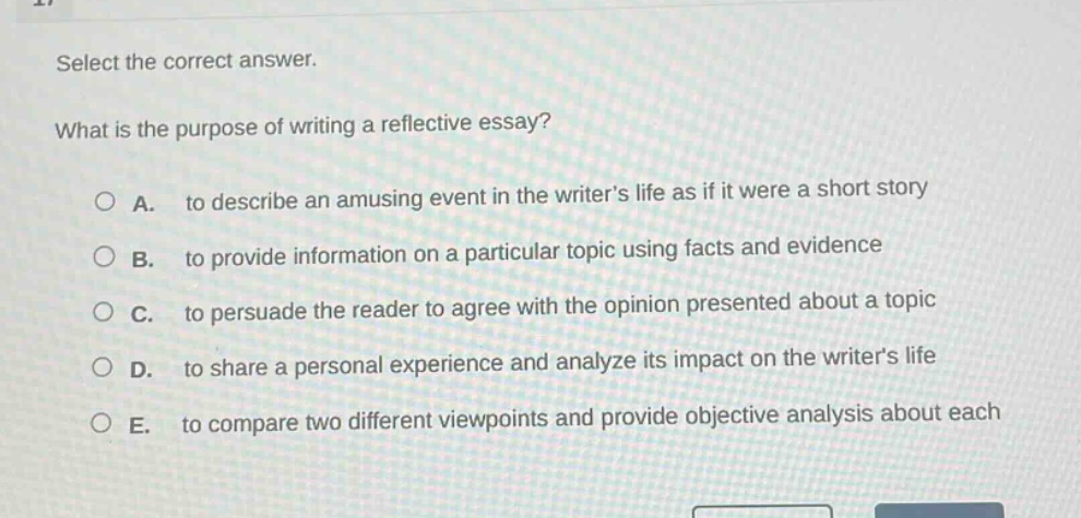 select the correct answer.\nwhat is the purpose of writing a reflective essay?\na. to describe an amusing event in the writers life as if it were a short story\nb. to provide information on a particular topic using facts and evidence\nc. to persuade the reader to agree with the opinion presented about a topic\nd. to share a personal experience and analyze its impact on the writers life\ne. to compare two different viewpoints and provide objective analysis about each