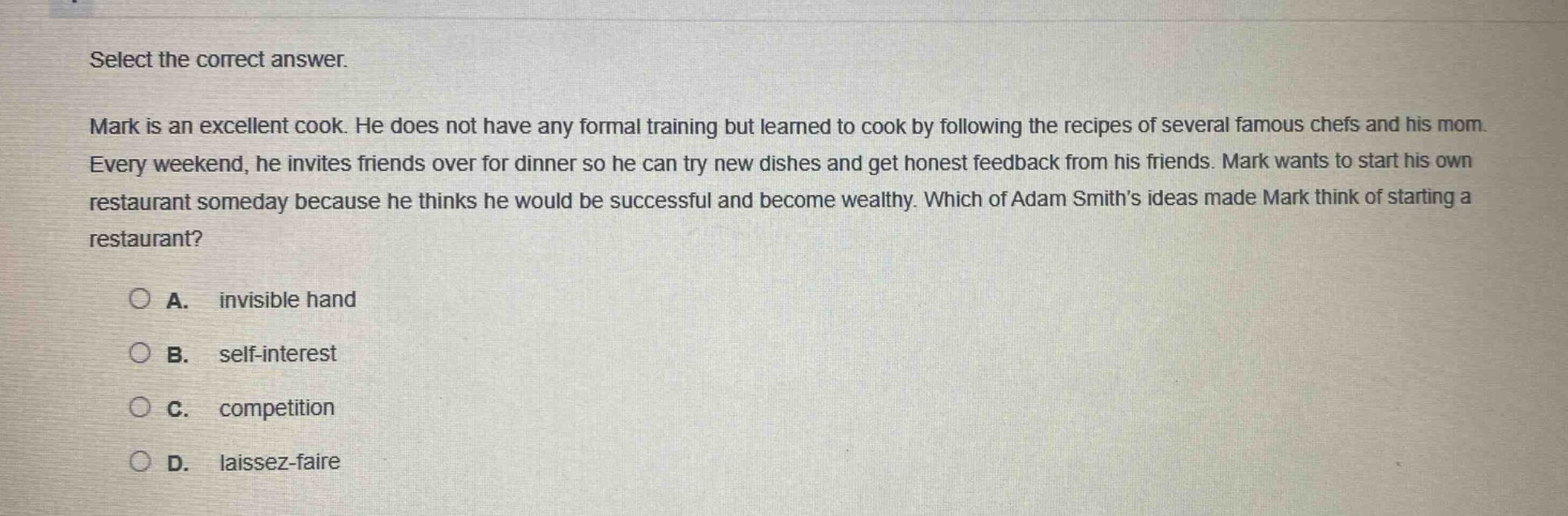 select the correct answer. mark is an excellent cook. he does not have any formal training but learned to cook by following the recipes of several famous chefs and his mom. every weekend, he invites friends over for dinner so he can try new dishes and get honest feedback from his friends. mark wants to start his own restaurant someday because he thinks he would be successful and become wealthy. which of adam smiths ideas made mark think of starting a restaurant? a. invisible hand b. self - interest c. competition d. laissez - faire