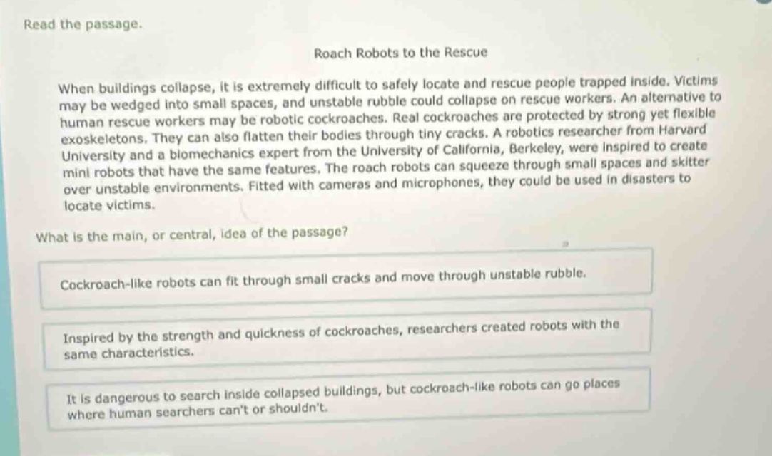 read the passage.\nroach robots to the rescue\nwhen buildings collapse, it is extremely difficult to safely locate and rescue people trapped inside. victims may be wedged into small spaces, and unstable rubble could collapse on rescue workers. an alternative to human rescue workers may be robotic cockroaches. real cockroaches are protected by strong yet flexible exoskeletons. they can also flatten their bodies through tiny cracks. a robotics researcher from harvard university and a biomechanics expert from the university of california, berkeley, were inspired to create mini robots that have the same features. the roach robots can squeeze through small spaces and skitter over unstable environments. fitted with cameras and microphones, they could be used in disasters to locate victims.\nwhat is the main, or central, idea of the passage?\ncockroach - like robots can fit through small cracks and move through unstable rubble.\ninspired by the strength and quickness of cockroaches, researchers created robots with the same characteristics.\nit is dangerous to search inside collapsed buildings, but cockroach - like robots can go places where human searchers cant or shouldnt.