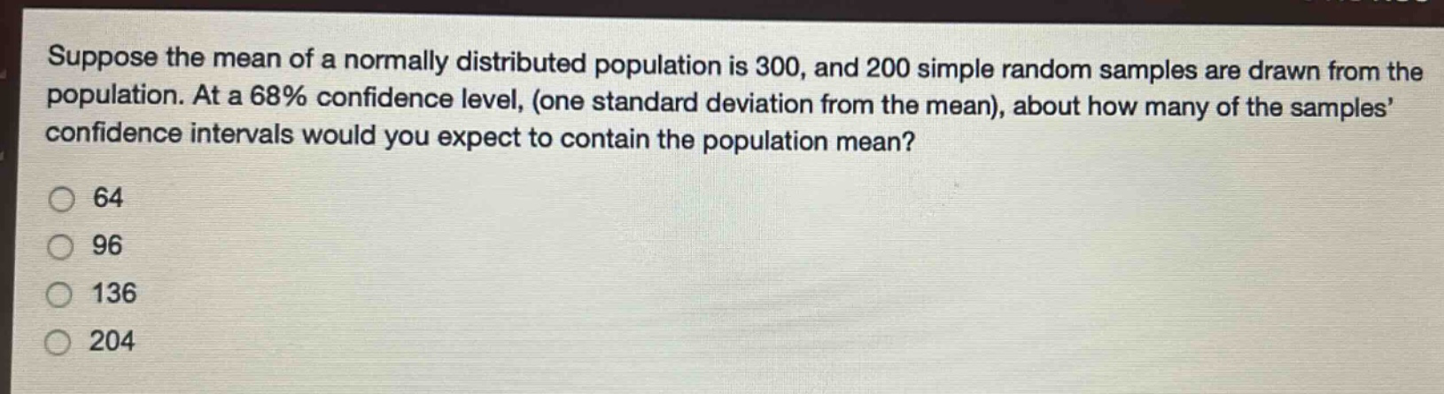 suppose the mean of a normally distributed population is 300, and 200 simple random samples are drawn from the population. at a 68% confidence level, (one standard deviation from the mean), about how many of the samples’ confidence intervals would you expect to contain the population mean?\n64\n96\n136\n204