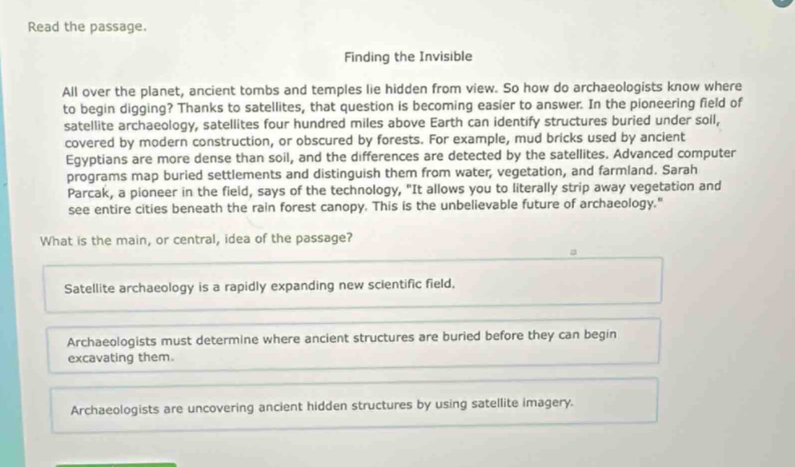 read the passage.\nfinding the invisible\nall over the planet, ancient tombs and temples lie hidden from view. so how do archaeologists know where to begin digging? thanks to satellites, that question is becoming easier to answer. in the pioneering field of satellite archaeology, satellites four hundred miles above earth can identify structures buried under soil, covered by modern construction, or obscured by forests. for example, mud bricks used by ancient egyptians are more dense than soil, and the differences are detected by the satellites. advanced computer programs map buried settlements and distinguish them from water, vegetation, and farmland. sarah parcak, a pioneer in the field, says of the technology, \it allows you to literally strip away vegetation and see entire cities beneath the rain forest canopy. this is the unbelievable future of archaeology.\\nwhat is the main, or central, idea of the passage?\nsatellite archaeology is a rapidly expanding new scientific field.\narchaeologists must determine where ancient structures are buried before they can begin excavating them.\narchaeologists are uncovering ancient hidden structures by using satellite imagery.