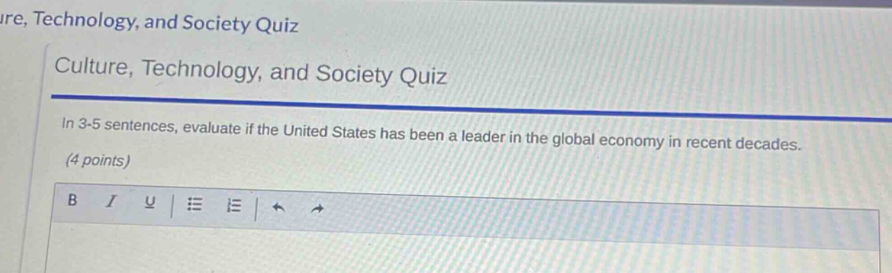 culture, technology, and society quiz\nin 3 - 5 sentences, evaluate if the united states has been a leader in the global economy in recent decades.\n(4 points)